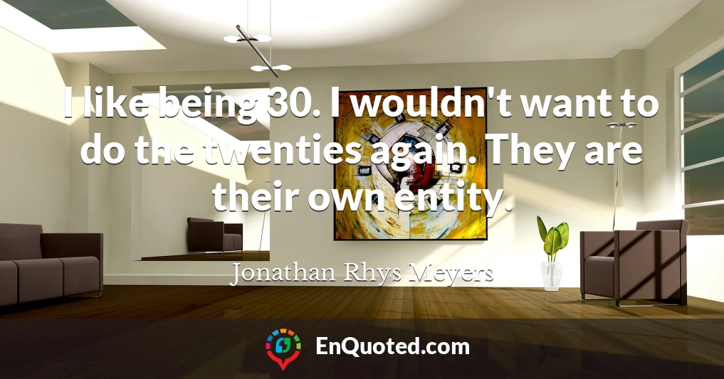 I like being 30. I wouldn't want to do the twenties again. They are their own entity.