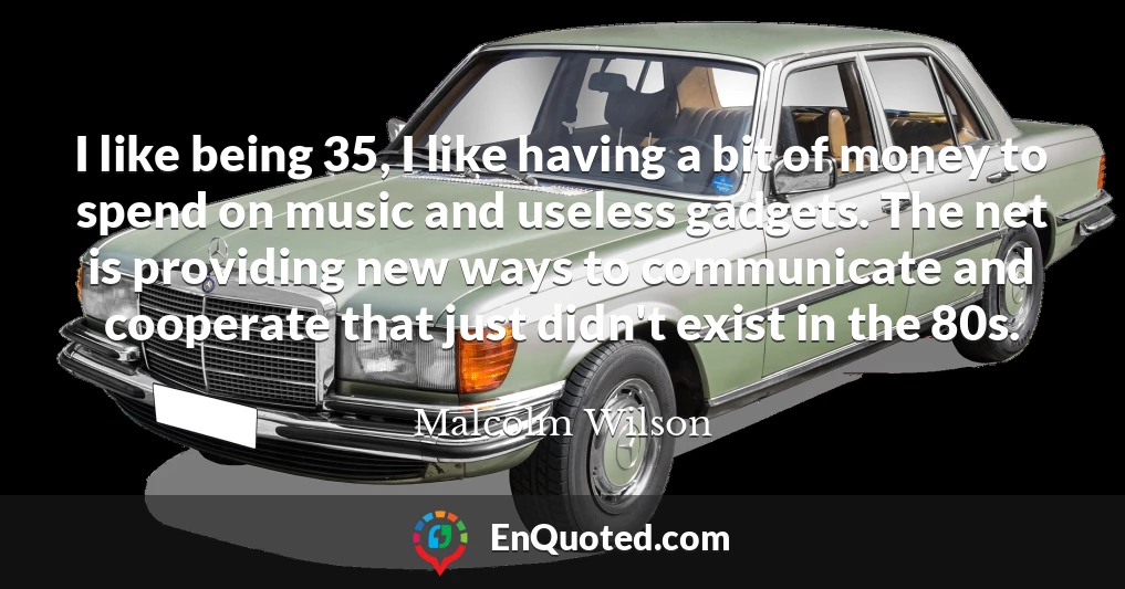 I like being 35, I like having a bit of money to spend on music and useless gadgets. The net is providing new ways to communicate and cooperate that just didn't exist in the 80s.