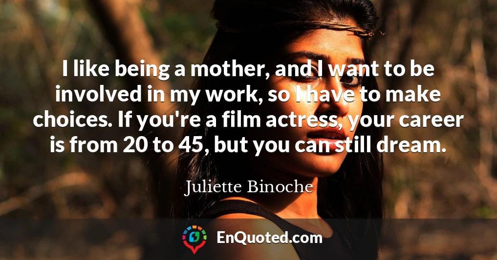 I like being a mother, and I want to be involved in my work, so I have to make choices. If you're a film actress, your career is from 20 to 45, but you can still dream.