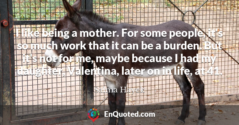 I like being a mother. For some people, it's so much work that it can be a burden. But it's not for me, maybe because I had my daughter, Valentina, later on in life, at 41.