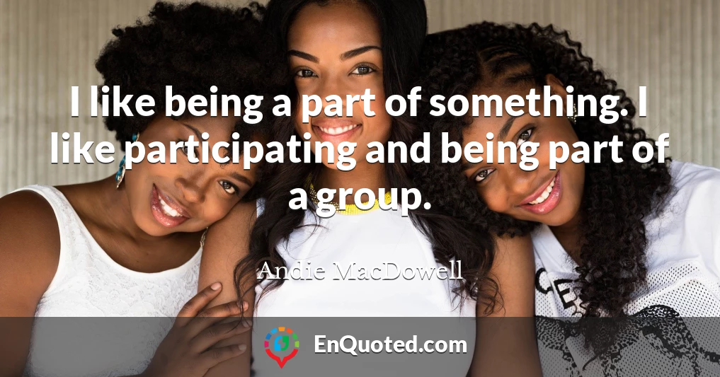 I like being a part of something. I like participating and being part of a group.