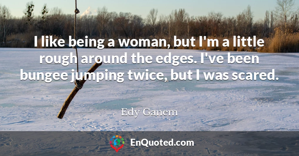 I like being a woman, but I'm a little rough around the edges. I've been bungee jumping twice, but I was scared.