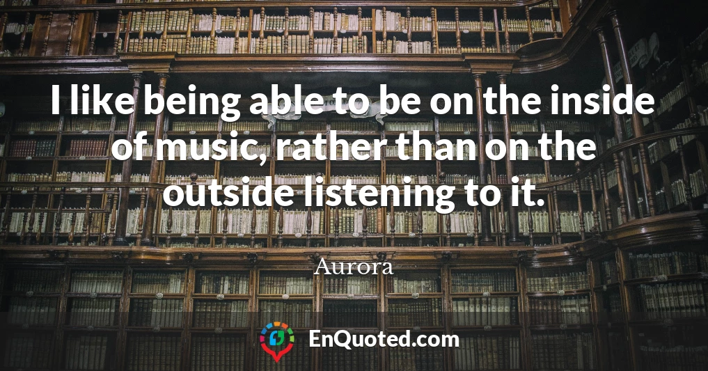 I like being able to be on the inside of music, rather than on the outside listening to it.