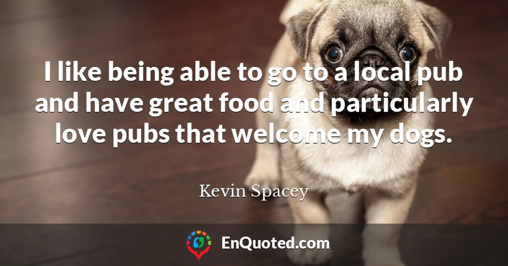 I like being able to go to a local pub and have great food and particularly love pubs that welcome my dogs.