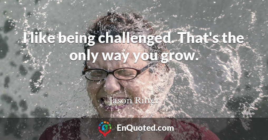 I like being challenged. That's the only way you grow.