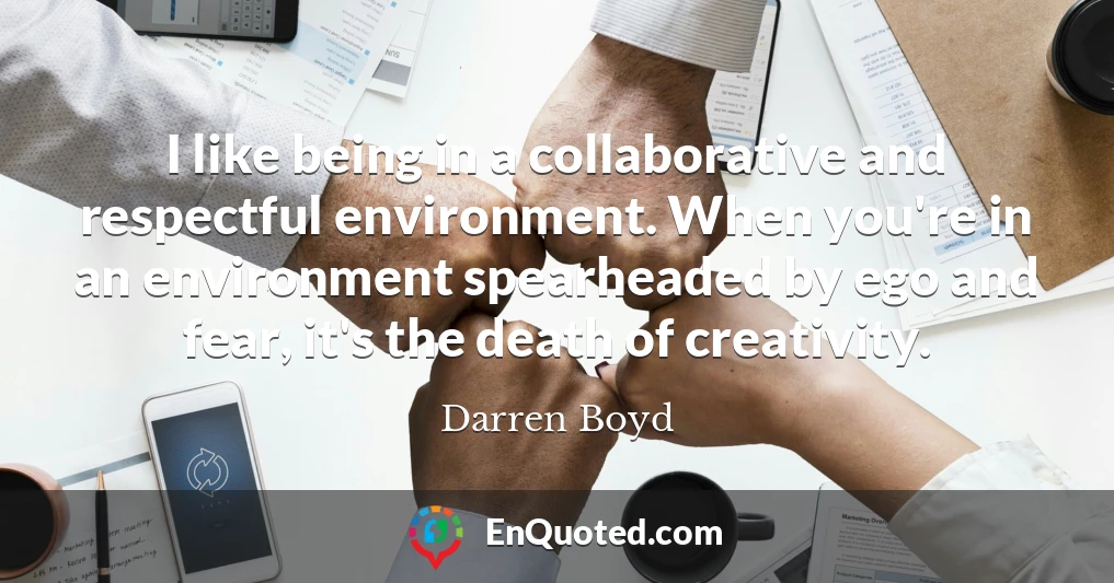I like being in a collaborative and respectful environment. When you're in an environment spearheaded by ego and fear, it's the death of creativity.