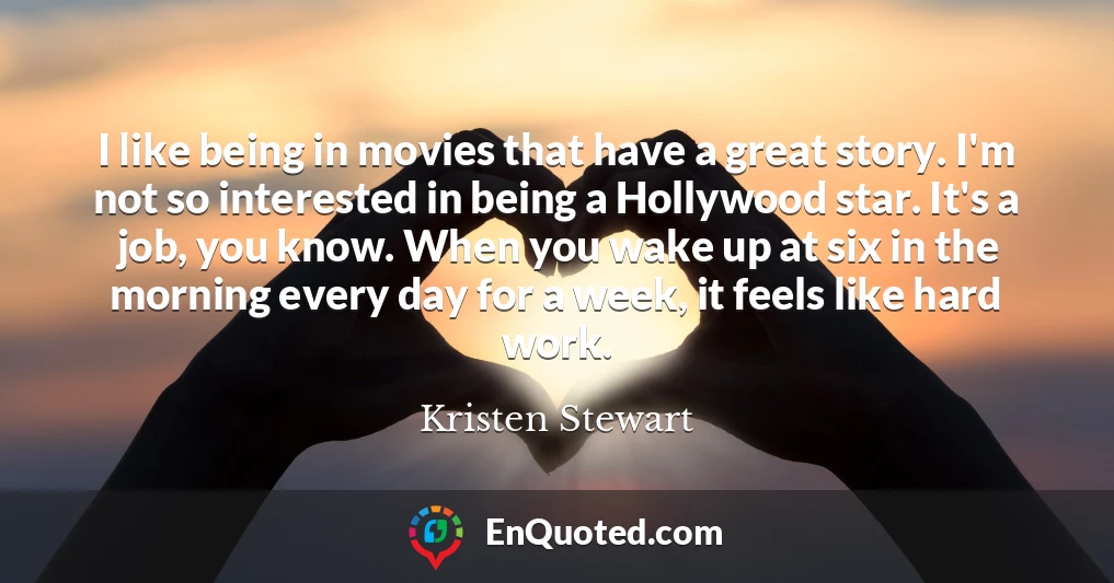 I like being in movies that have a great story. I'm not so interested in being a Hollywood star. It's a job, you know. When you wake up at six in the morning every day for a week, it feels like hard work.