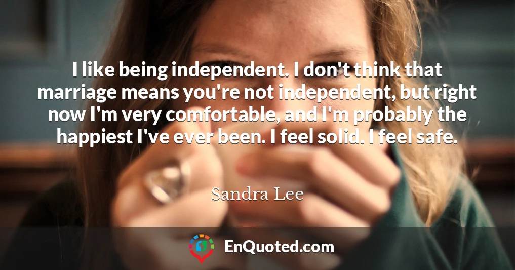 I like being independent. I don't think that marriage means you're not independent, but right now I'm very comfortable, and I'm probably the happiest I've ever been. I feel solid. I feel safe.
