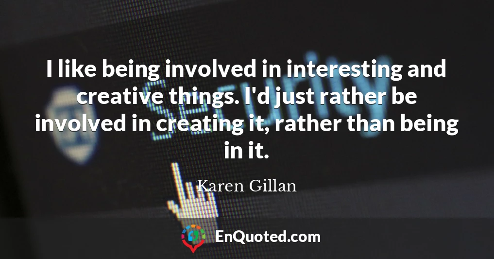 I like being involved in interesting and creative things. I'd just rather be involved in creating it, rather than being in it.