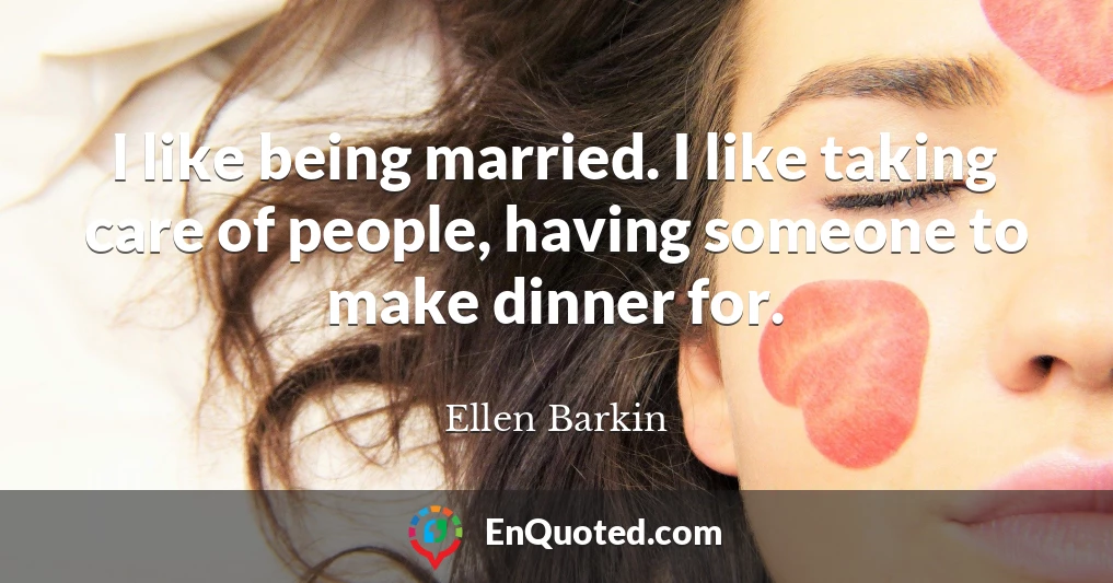 I like being married. I like taking care of people, having someone to make dinner for.