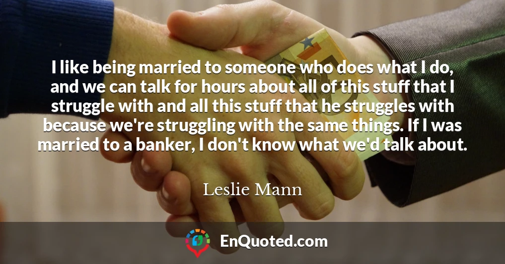 I like being married to someone who does what I do, and we can talk for hours about all of this stuff that I struggle with and all this stuff that he struggles with because we're struggling with the same things. If I was married to a banker, I don't know what we'd talk about.