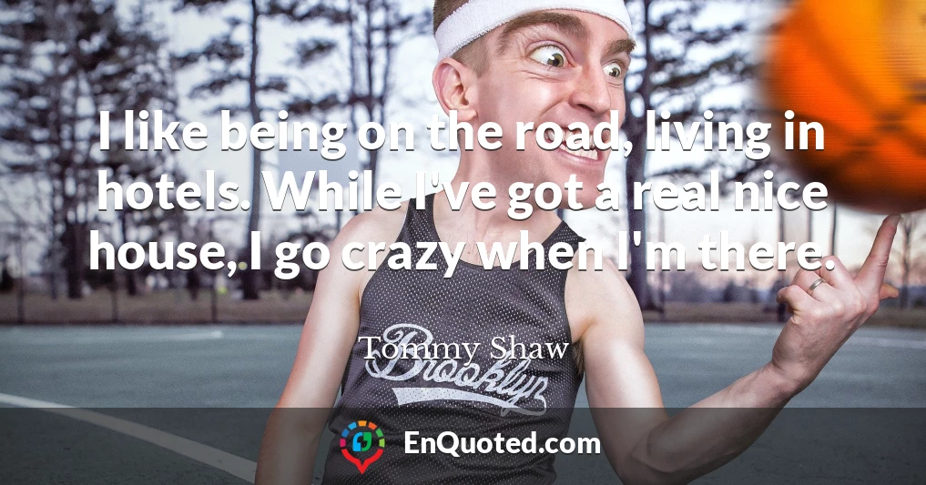 I like being on the road, living in hotels. While I've got a real nice house, I go crazy when I'm there.