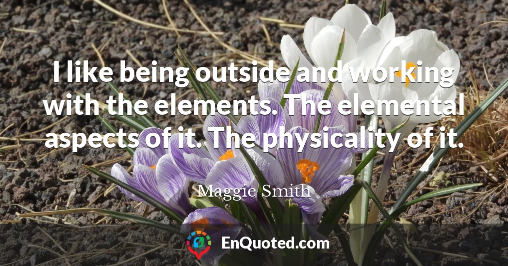 I like being outside and working with the elements. The elemental aspects of it. The physicality of it.