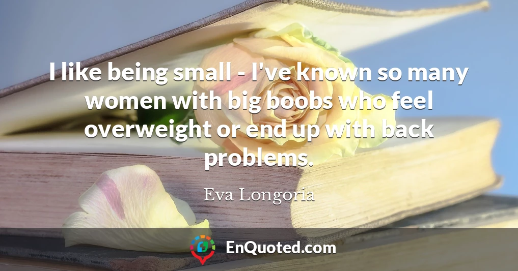 I like being small - I've known so many women with big boobs who feel overweight or end up with back problems.
