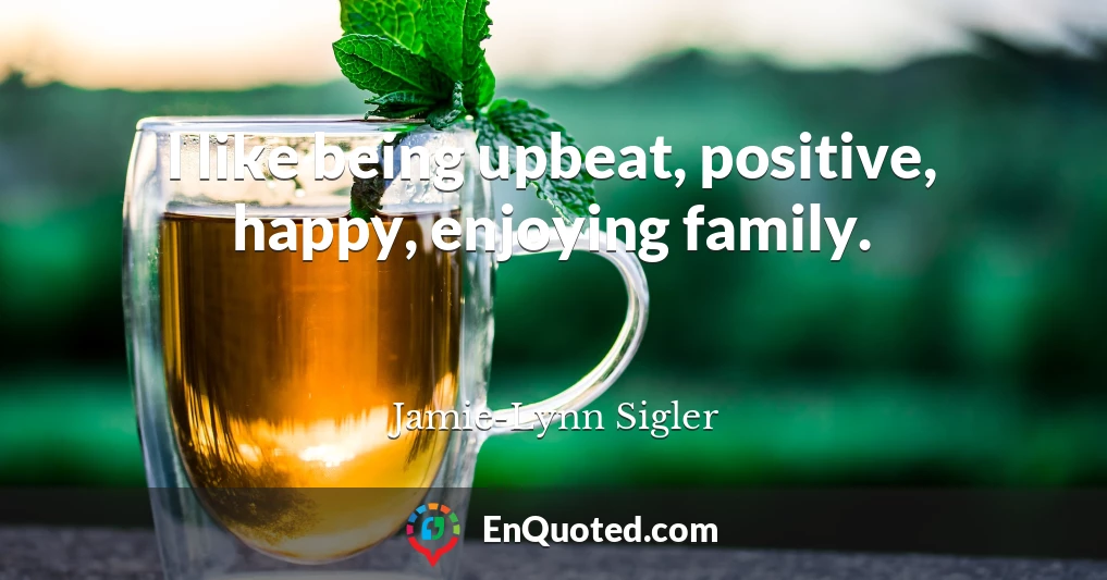 I like being upbeat, positive, happy, enjoying family.