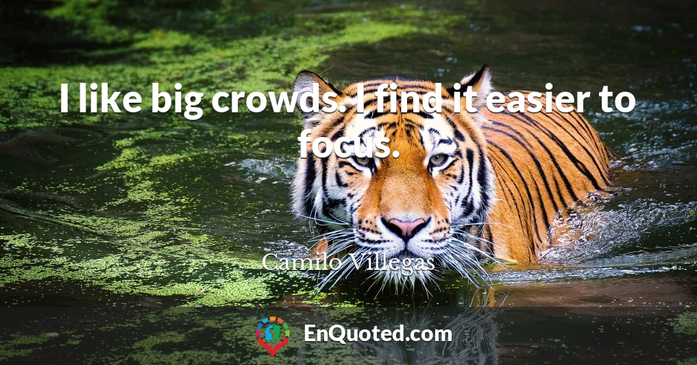 I like big crowds. I find it easier to focus.