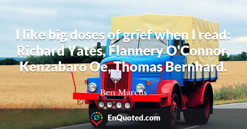 I like big doses of grief when I read: Richard Yates, Flannery O'Connor, Kenzabaro Oe, Thomas Bernhard.