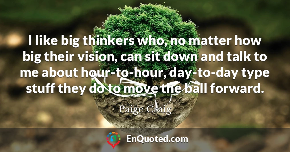 I like big thinkers who, no matter how big their vision, can sit down and talk to me about hour-to-hour, day-to-day type stuff they do to move the ball forward.