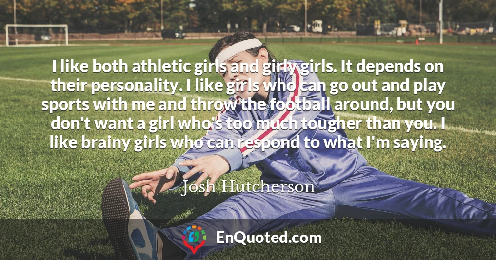 I like both athletic girls and girly girls. It depends on their personality. I like girls who can go out and play sports with me and throw the football around, but you don't want a girl who's too much tougher than you. I like brainy girls who can respond to what I'm saying.