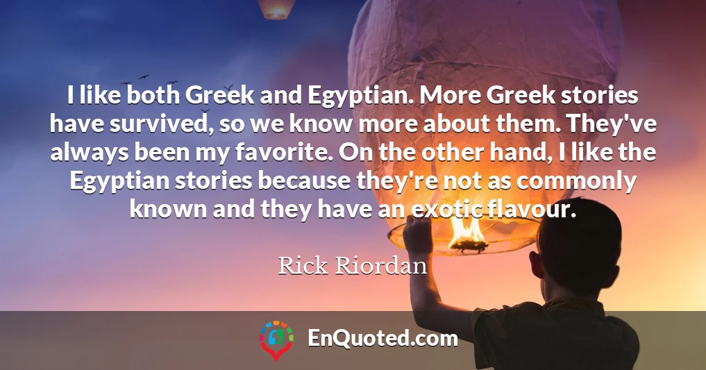 I like both Greek and Egyptian. More Greek stories have survived, so we know more about them. They've always been my favorite. On the other hand, I like the Egyptian stories because they're not as commonly known and they have an exotic flavour.
