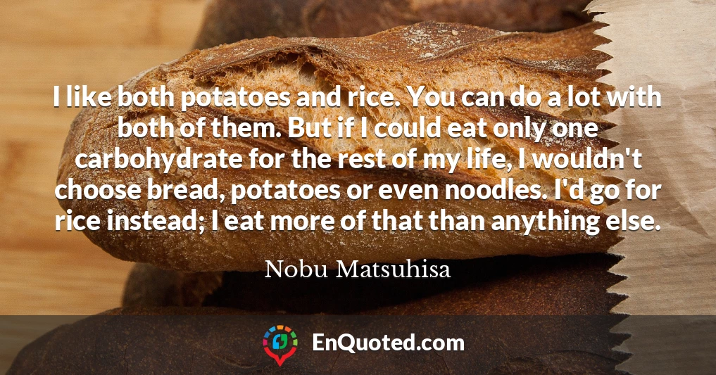 I like both potatoes and rice. You can do a lot with both of them. But if I could eat only one carbohydrate for the rest of my life, I wouldn't choose bread, potatoes or even noodles. I'd go for rice instead; I eat more of that than anything else.