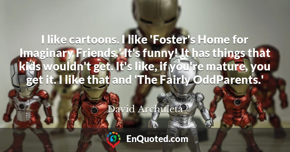 I like cartoons. I like 'Foster's Home for Imaginary Friends.' It's funny! It has things that kids wouldn't get. It's like, if you're mature, you get it. I like that and 'The Fairly OddParents.'