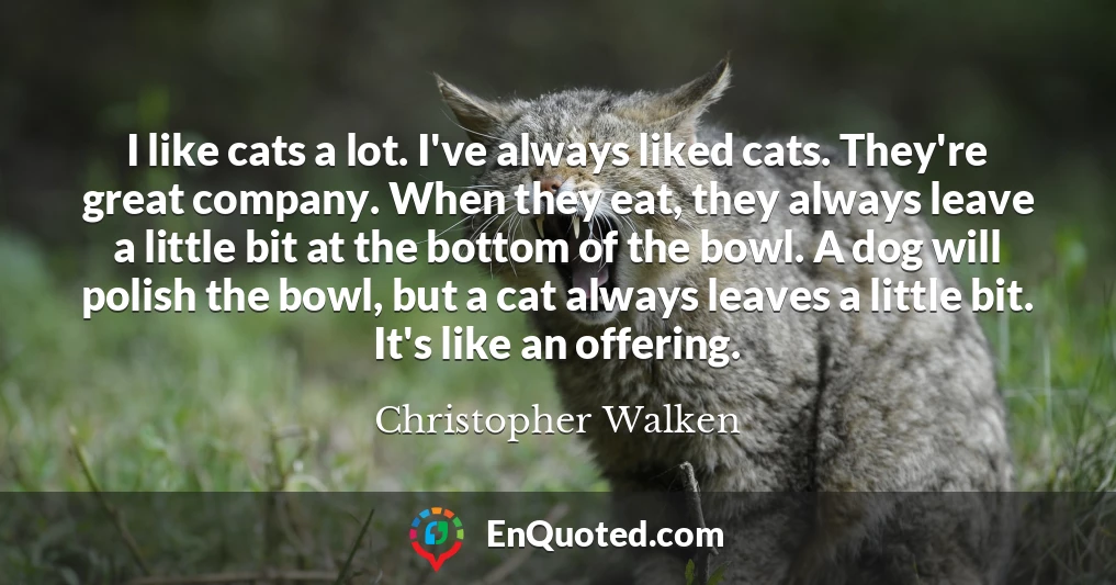 I like cats a lot. I've always liked cats. They're great company. When they eat, they always leave a little bit at the bottom of the bowl. A dog will polish the bowl, but a cat always leaves a little bit. It's like an offering.