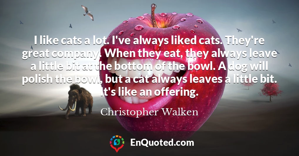 I like cats a lot. I've always liked cats. They're great company. When they eat, they always leave a little bit at the bottom of the bowl. A dog will polish the bowl, but a cat always leaves a little bit. It's like an offering.