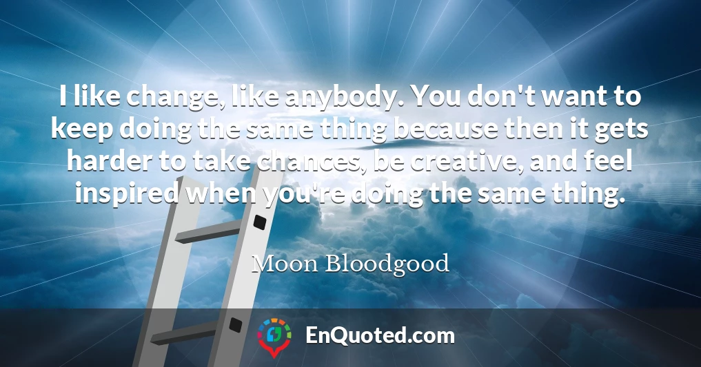 I like change, like anybody. You don't want to keep doing the same thing because then it gets harder to take chances, be creative, and feel inspired when you're doing the same thing.