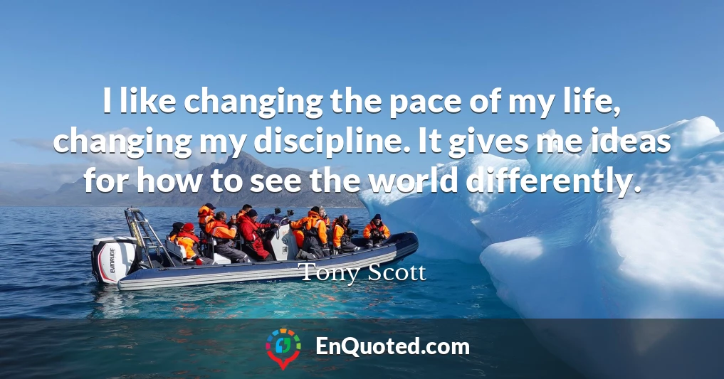 I like changing the pace of my life, changing my discipline. It gives me ideas for how to see the world differently.