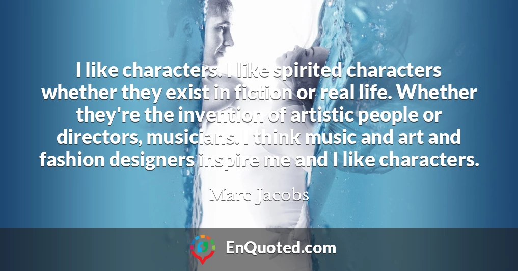 I like characters. I like spirited characters whether they exist in fiction or real life. Whether they're the invention of artistic people or directors, musicians. I think music and art and fashion designers inspire me and I like characters.