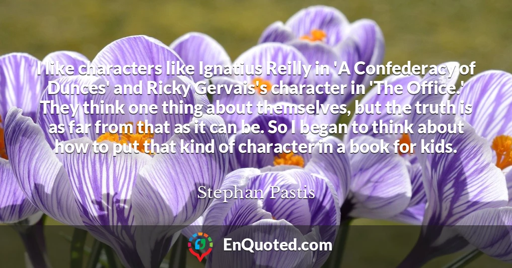 I like characters like Ignatius Reilly in 'A Confederacy of Dunces' and Ricky Gervais's character in 'The Office.' They think one thing about themselves, but the truth is as far from that as it can be. So I began to think about how to put that kind of character in a book for kids.