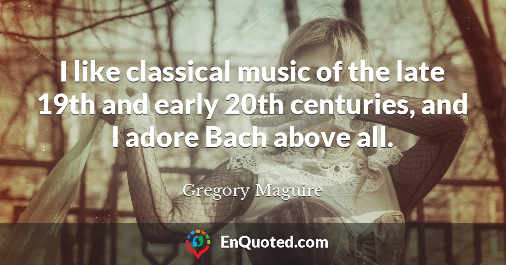 I like classical music of the late 19th and early 20th centuries, and I adore Bach above all.