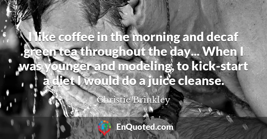 I like coffee in the morning and decaf green tea throughout the day... When I was younger and modeling, to kick-start a diet I would do a juice cleanse.