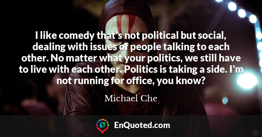 I like comedy that's not political but social, dealing with issues of people talking to each other. No matter what your politics, we still have to live with each other. Politics is taking a side. I'm not running for office, you know?