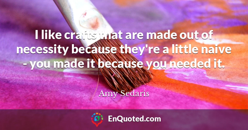 I like crafts that are made out of necessity because they're a little naive - you made it because you needed it.