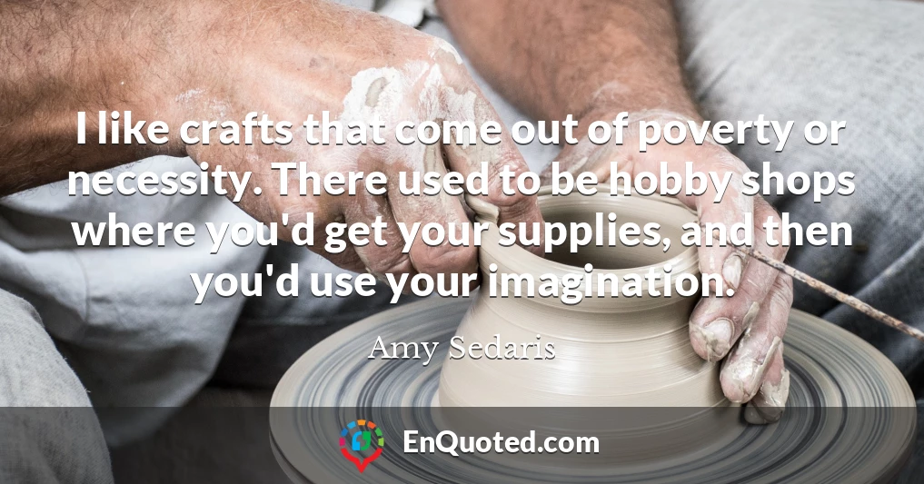 I like crafts that come out of poverty or necessity. There used to be hobby shops where you'd get your supplies, and then you'd use your imagination.