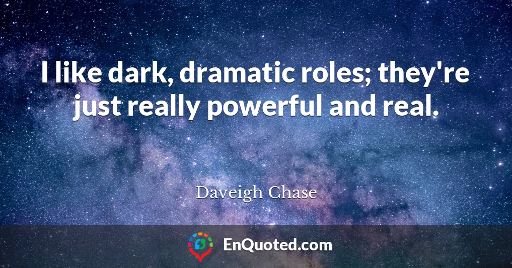 I like dark, dramatic roles; they're just really powerful and real.