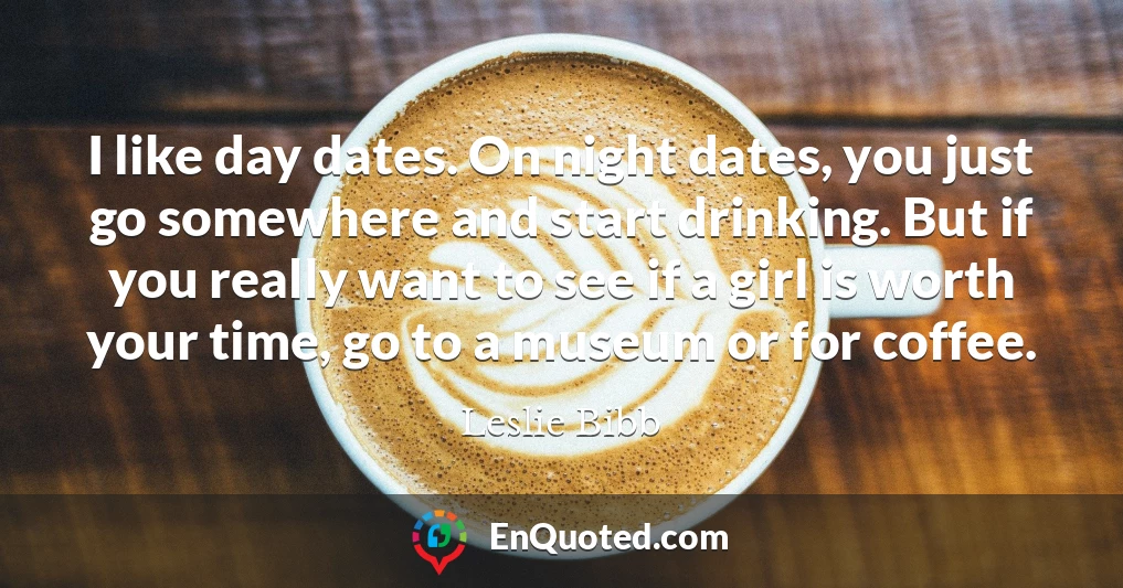 I like day dates. On night dates, you just go somewhere and start drinking. But if you really want to see if a girl is worth your time, go to a museum or for coffee.