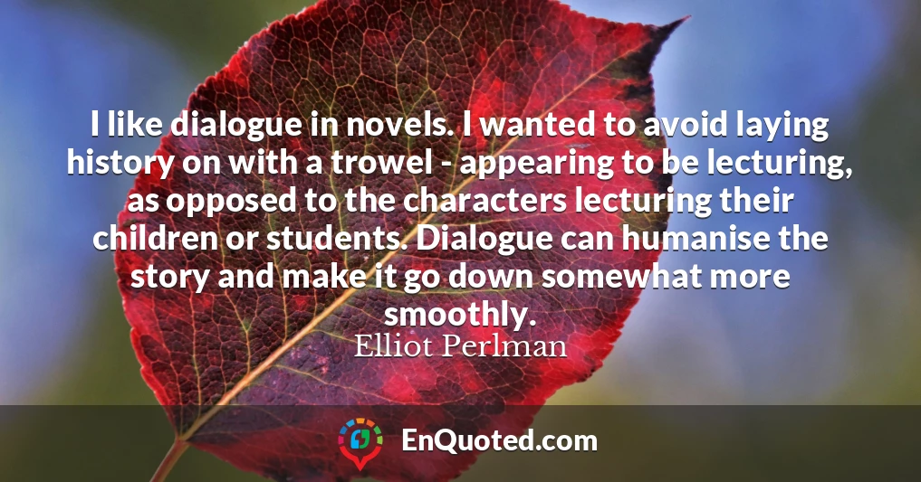 I like dialogue in novels. I wanted to avoid laying history on with a trowel - appearing to be lecturing, as opposed to the characters lecturing their children or students. Dialogue can humanise the story and make it go down somewhat more smoothly.