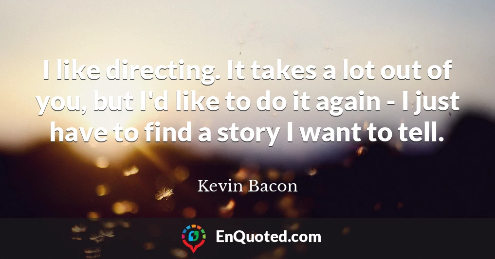 I like directing. It takes a lot out of you, but I'd like to do it again - I just have to find a story I want to tell.