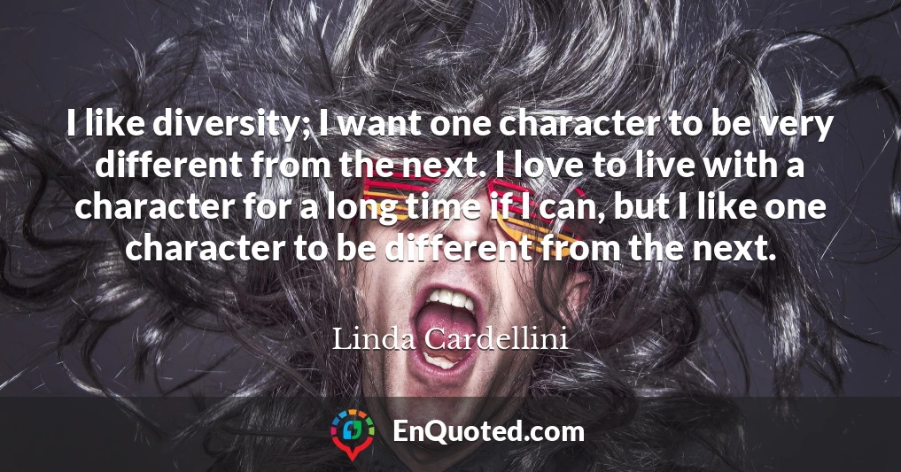 I like diversity; I want one character to be very different from the next. I love to live with a character for a long time if I can, but I like one character to be different from the next.