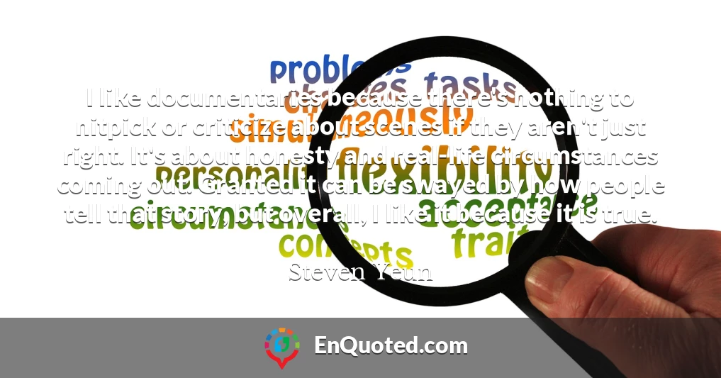 I like documentaries because there's nothing to nitpick or criticize about scenes if they aren't just right. It's about honesty and real-life circumstances coming out. Granted it can be swayed by how people tell that story, but overall, I like it because it is true.