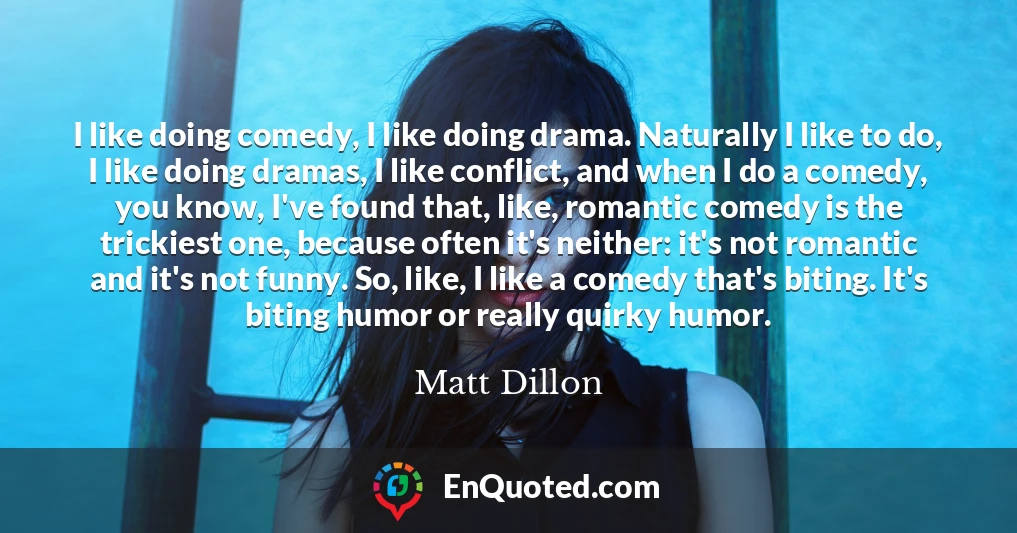 I like doing comedy, I like doing drama. Naturally I like to do, I like doing dramas, I like conflict, and when I do a comedy, you know, I've found that, like, romantic comedy is the trickiest one, because often it's neither: it's not romantic and it's not funny. So, like, I like a comedy that's biting. It's biting humor or really quirky humor.