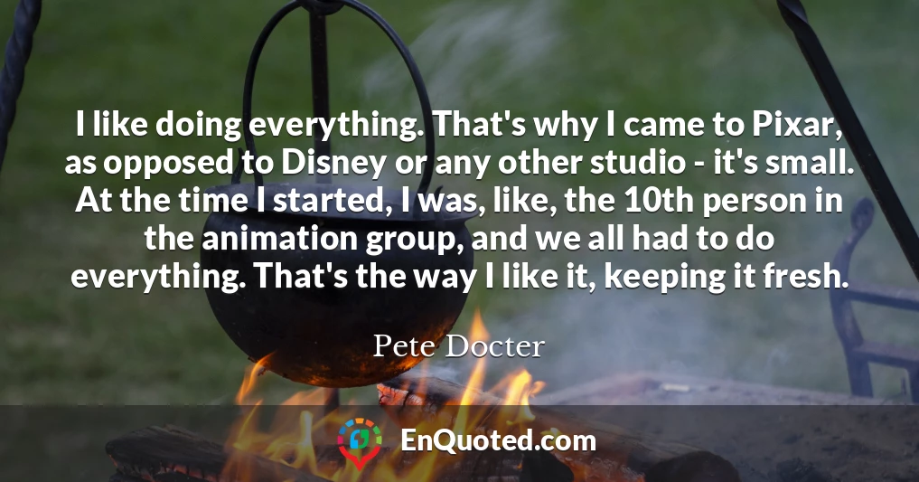 I like doing everything. That's why I came to Pixar, as opposed to Disney or any other studio - it's small. At the time I started, I was, like, the 10th person in the animation group, and we all had to do everything. That's the way I like it, keeping it fresh.