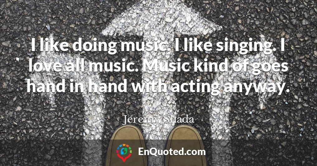 I like doing music. I like singing. I love all music. Music kind of goes hand in hand with acting anyway.