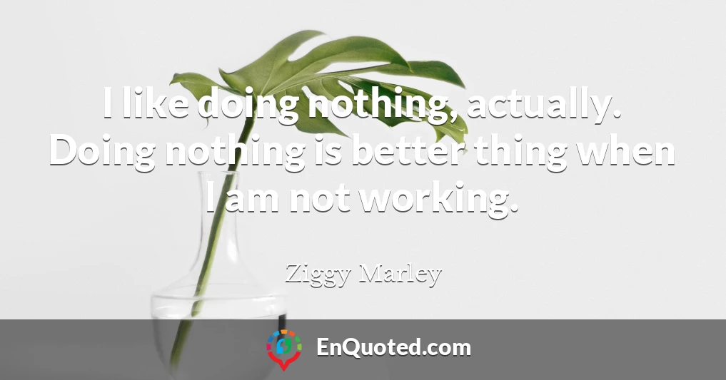 I like doing nothing, actually. Doing nothing is better thing when I am not working.