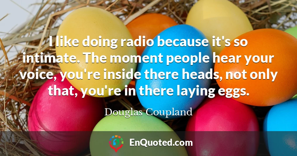 I like doing radio because it's so intimate. The moment people hear your voice, you're inside there heads, not only that, you're in there laying eggs.