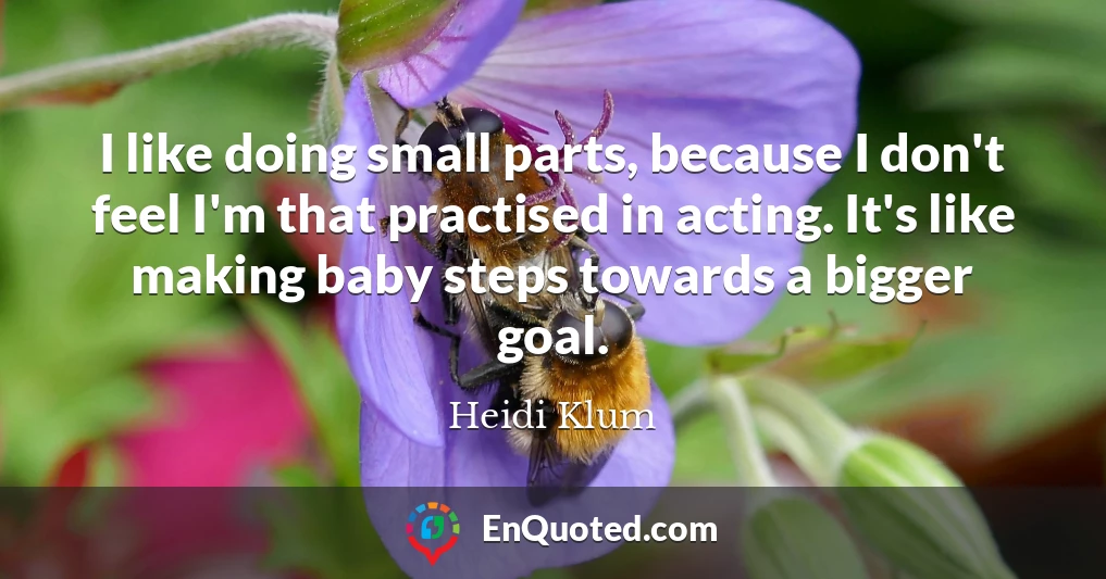 I like doing small parts, because I don't feel I'm that practised in acting. It's like making baby steps towards a bigger goal.