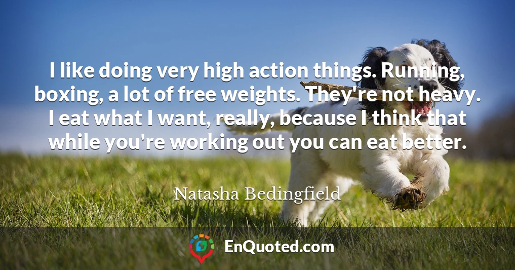 I like doing very high action things. Running, boxing, a lot of free weights. They're not heavy. I eat what I want, really, because I think that while you're working out you can eat better.